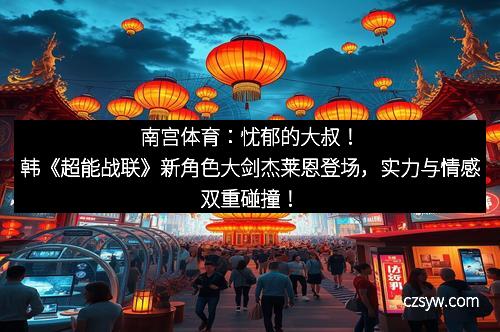 南宫体育：忧郁的大叔！韩《超能战联》新角色大剑杰莱恩登场，实力与情感双重碰撞！
