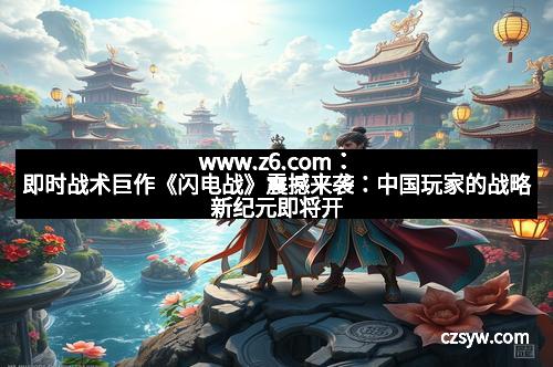 www.z6.com：即时战术巨作《闪电战》震撼来袭：中国玩家的战略新纪元即将开启！