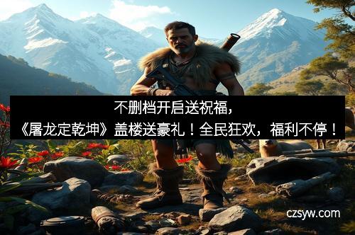 不删档开启送祝福，《屠龙定乾坤》盖楼送豪礼！全民狂欢，福利不停！