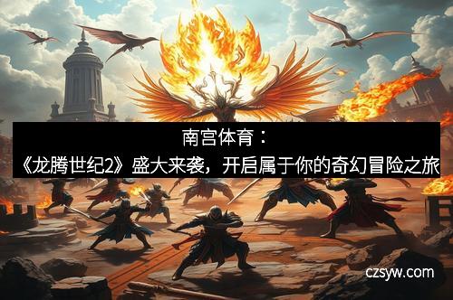 南宫体育：《龙腾世纪2》盛大来袭，开启属于你的奇幻冒险之旅